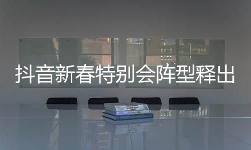抖音新春特别会阵型释出，节目亮点抢先预览