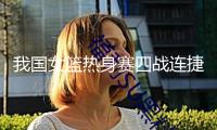 我國女籃熱身賽四戰(zhàn)連捷 亞洲杯備戰(zhàn)初見成效