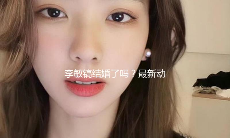 李敏镐结婚了吗？最新动态引发吃瓜娱乐圈热议！