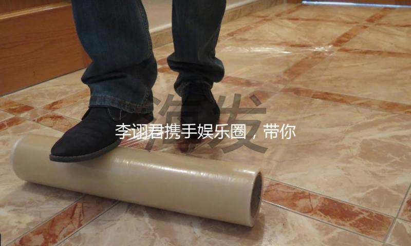 李诩君携手娱乐圈，带你吃瓜看新风尚！