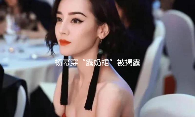 杨幂穿“露奶裙”被揭露侮辱：她的胸，究竟碍了谁的眼？