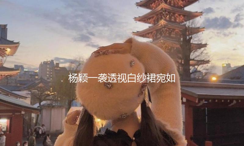 杨颖一袭透视白纱裙宛如白天鹅 手拿玫瑰身姿曼妙
