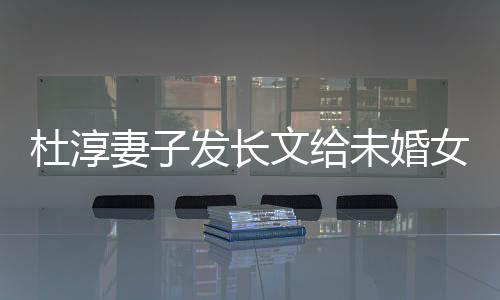 杜淳妻子发长文给未婚女生十点主张：爱人先爱己！