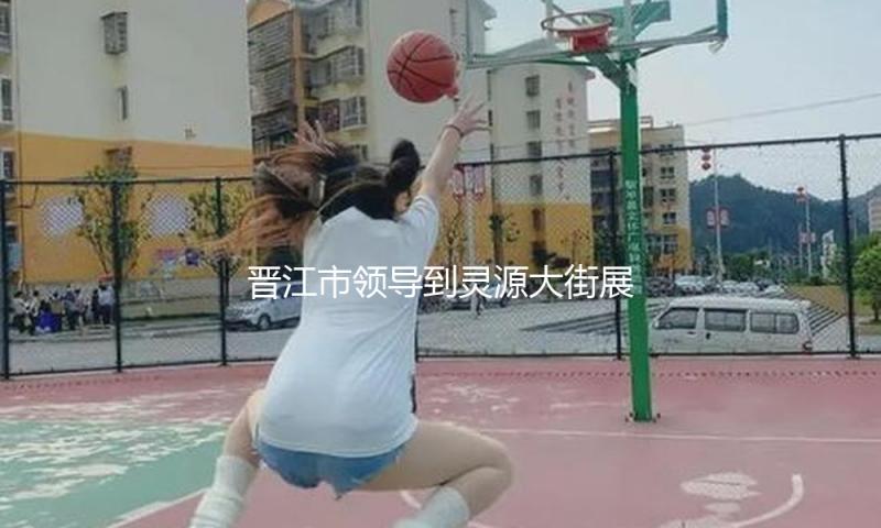 晋江市领导到灵源大街展开重点工作调度活动