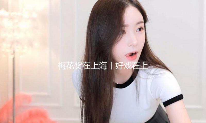 梅花奖在上海丨好戏在上海不缺观众，冷门剧种叫好又叫座