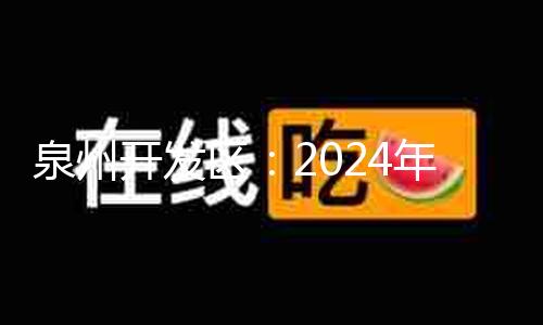 泉州开发区：2024年上半年完成“开门红”“双过半” “项目创优”全力冲刺下半年