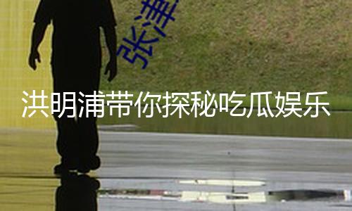 洪明浦带你探秘吃瓜娱乐界的正能量故事！