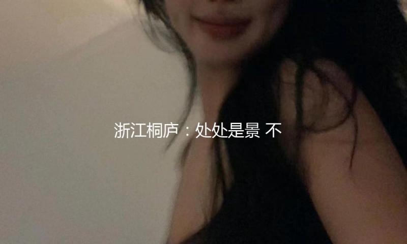 浙江桐庐：处处是景 不时可游