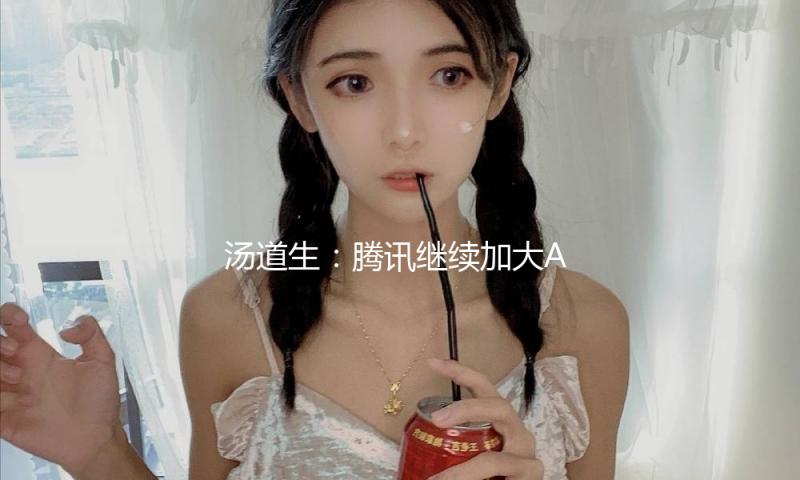 汤道生：腾讯继续加大AI投入力度，各项事务全面拥抱AI — 新京报