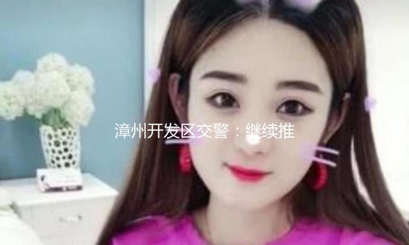 漳州开发区交警：继续推动危险管理 提高优化畅安环境