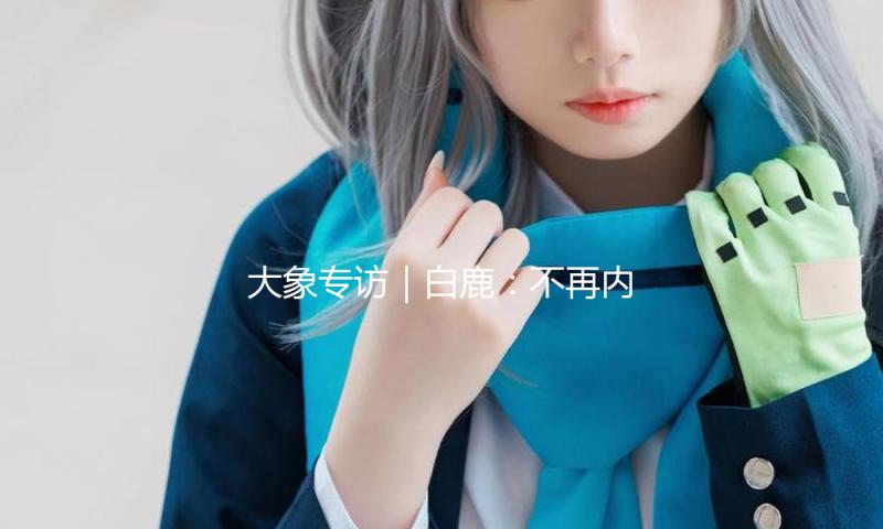大象专访｜白鹿：不再内讧，遵从心里的声响！