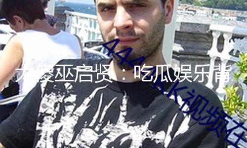 太傻巫启贤：吃瓜娱乐背后的积极能量与正向思维分享