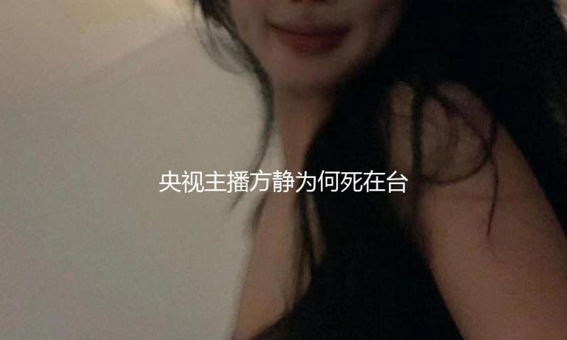 央视主播方静为何死在台湾？“特务门”始作俑者阿忆现在过得怎么