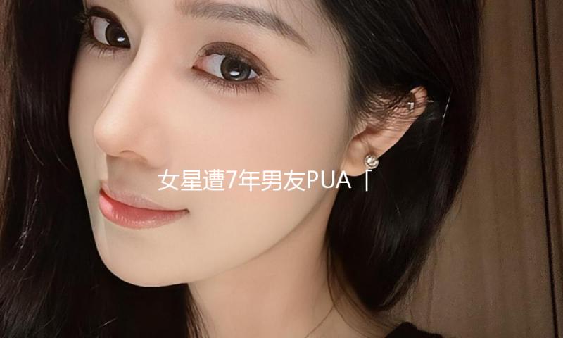 女星遭7年男友PUA「指令辞去职务、制止留学」　一分手秒遇绝世天菜！