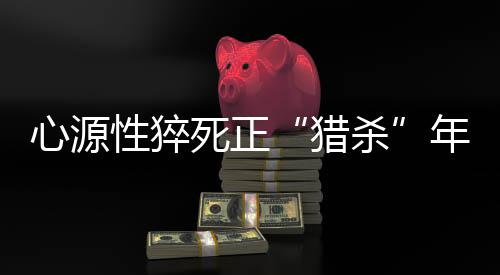 心源性猝死正“猎杀”年轻人，这几招保命法则要学会