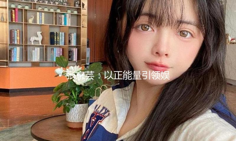 张京芸：以正能量引领娱乐圈新风尚，吃瓜也能看见阳光