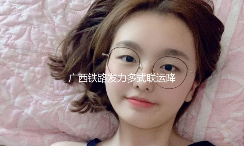 广西铁路发力多式联运降本增效