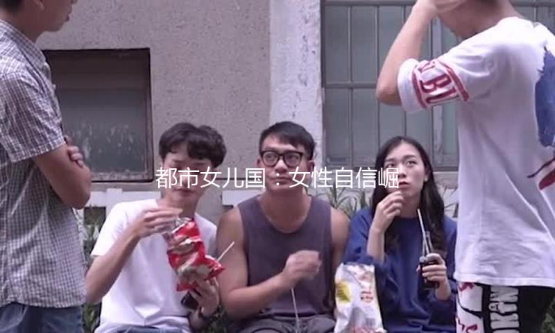 都市女儿国：女性自信崛起，吃瓜娱乐带你窥探精彩生活！