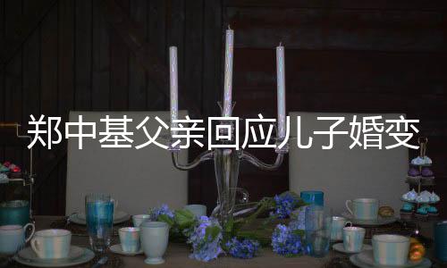 郑中基父亲回应儿子婚变：他们的事轮不到我说话