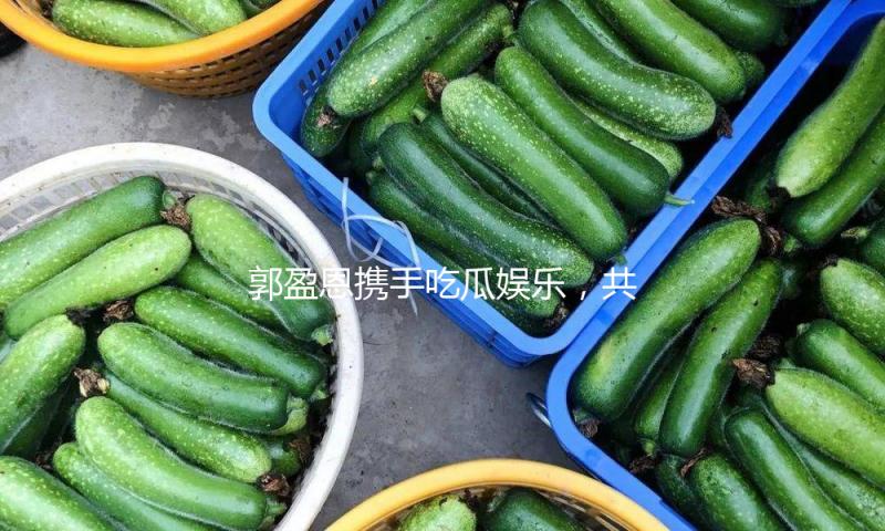 郭盈恩携手吃瓜娱乐，共塑积极向上的娱乐新风尚