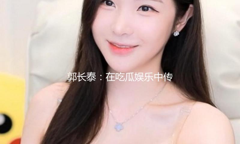 郭长泰：在吃瓜娱乐中传递正能量，激励更多人追梦！