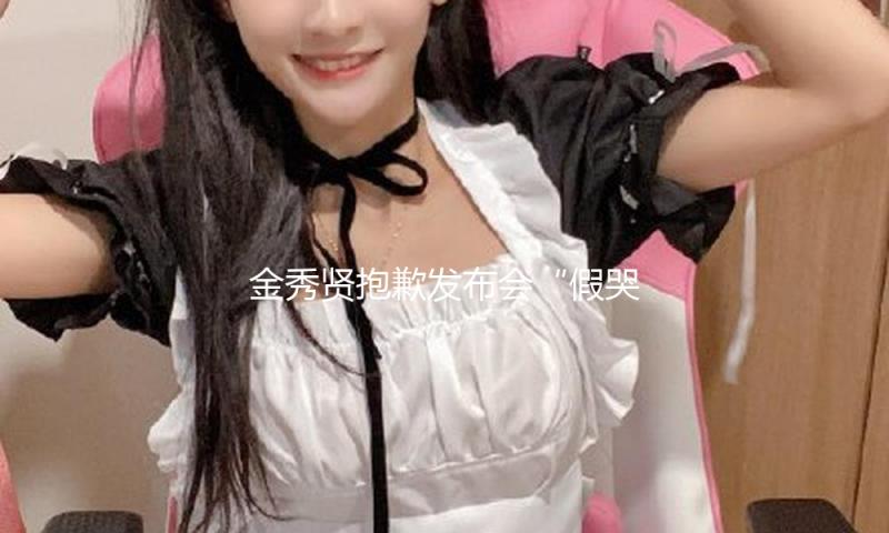 金秀贤抱歉发布会“假哭抽搐”，是本年最搞笑的节目