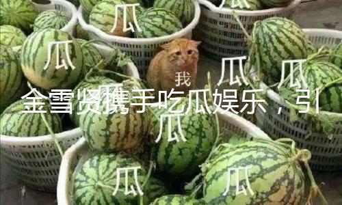 金雪贤携手吃瓜娱乐，引领积极生活新风尚！
