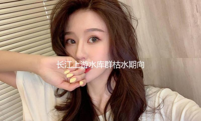 长江上游水库群枯水期向中下游补水313亿立方米