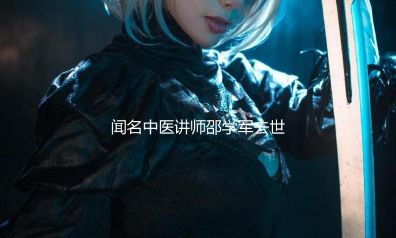 闻名中医讲师邵学军去世，终年51岁