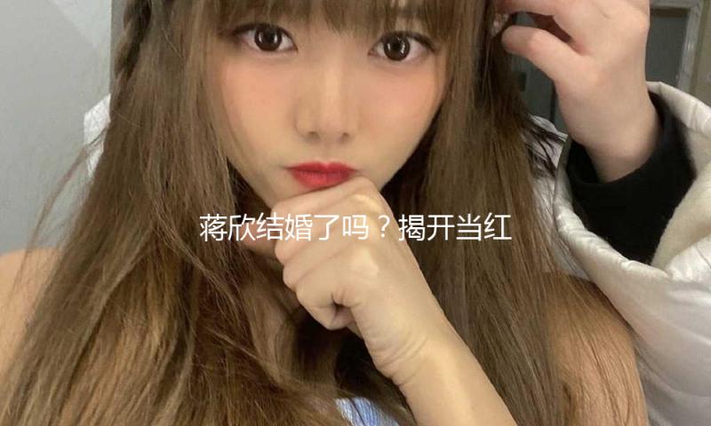 蒋欣结婚了吗？揭开当红女星的爱情新篇章！吃瓜娱乐新动态！