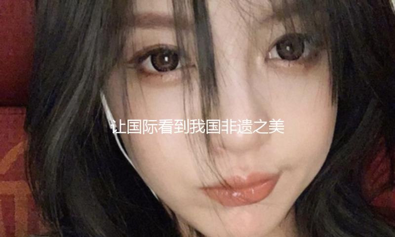 让国际看到我国非遗之美（侨界重视）
