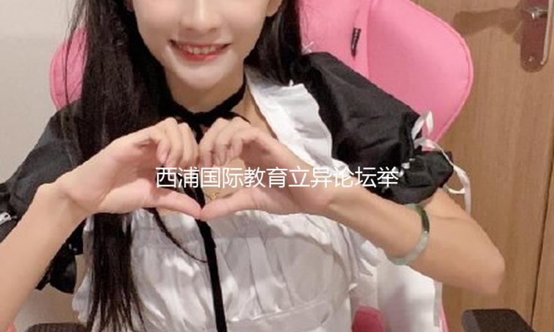 西浦国际教育立异论坛举办，聚集AI年代教育实质的前沿讨论