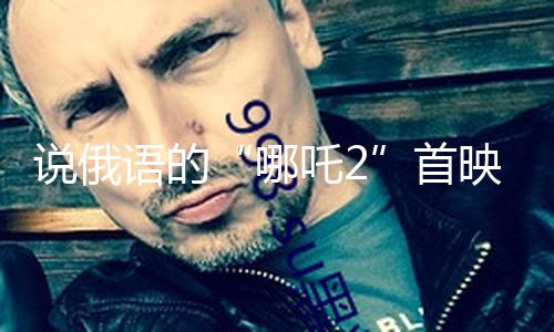 说俄语的“哪吒2”首映 俄导演叙述译制难题