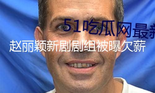 赵丽颖新剧剧组被曝欠薪数月 当事人称副导演和财务部门互相推诿