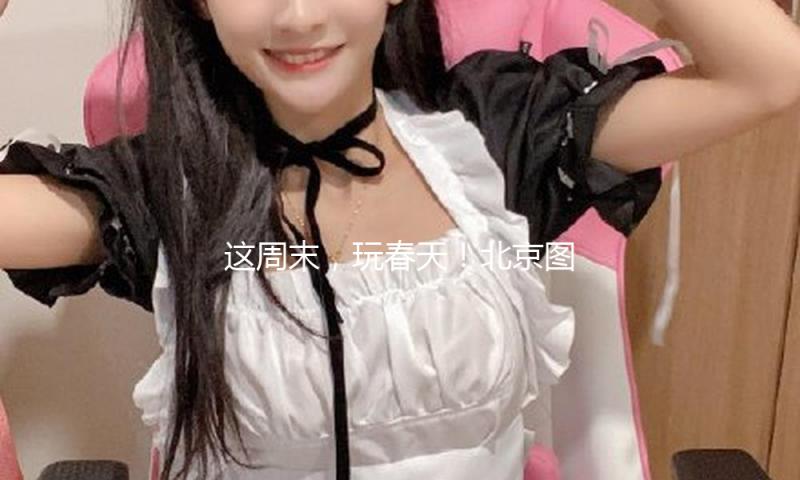这周末，玩春天！北京图书阛阓支棱总攻略！ — 新京报