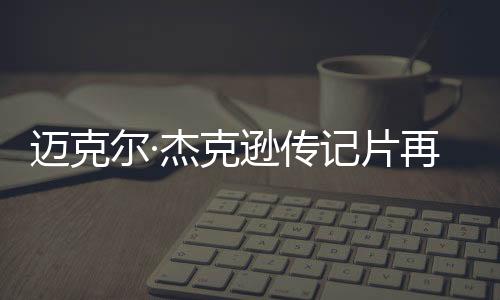 迈克尔·杰克逊传记片再度推延上映，或拆分红两部