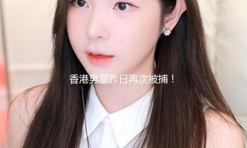 香港男星昨日再次被捕！内地太太发文“太高兴了”！前年曾恫吓娇妻拘禁两星期