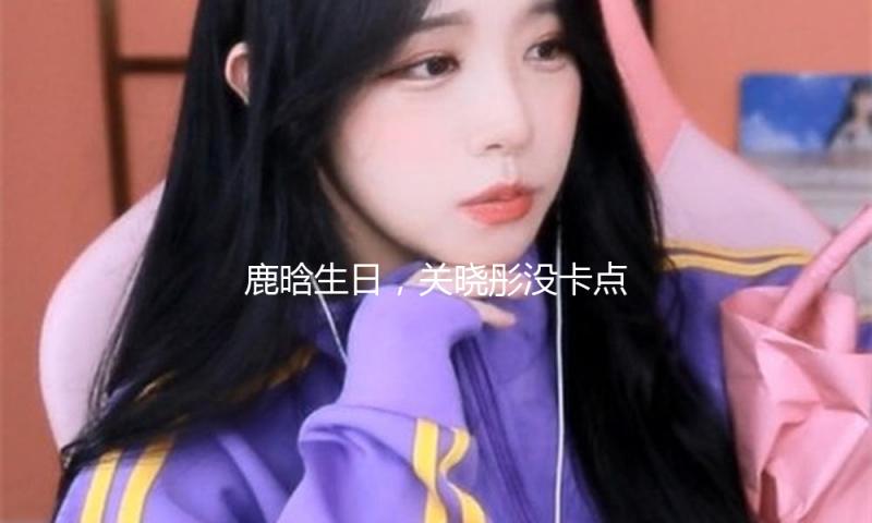 鹿晗生日，关晓彤没卡点送祝福，吃瓜网友：是爱情淡了吗？