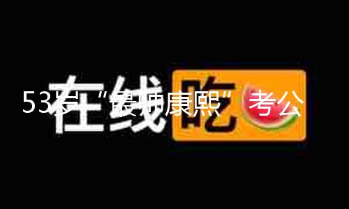 53岁“最帅康熙”考公上岸？自己回应：我不是公务员，没有北大硕士学位