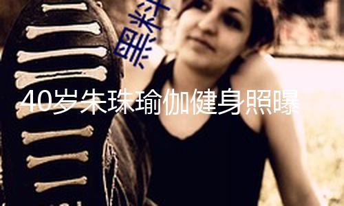 40岁朱珠瑜伽健身照曝光！穿紧身衣肉感身段溢出屏幕，这余音绕梁才是最健康的