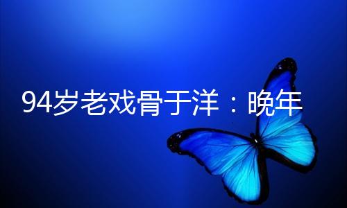 94岁老戏骨于洋：晚年痛失44岁的导演儿子，将歌唱家儿媳当亲女儿