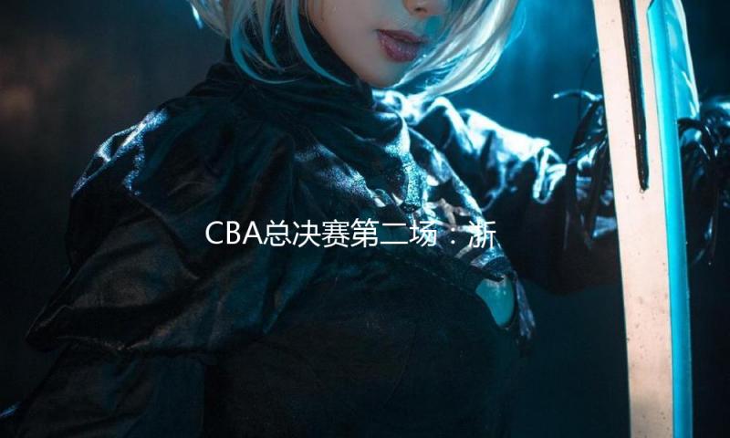 CBA总决赛第二场：浙江方兴渡胜北京北汽