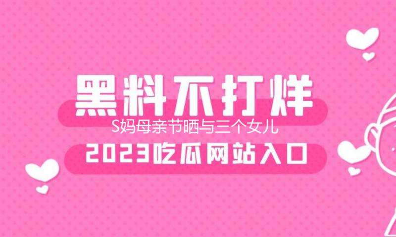 S妈母亲节晒与三个女儿合照：美容大王回来给我庆祝母亲节了