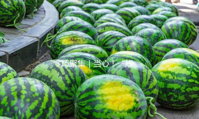 315聚集｜当心！“线上直播+线下出售”形式或隐藏圈套